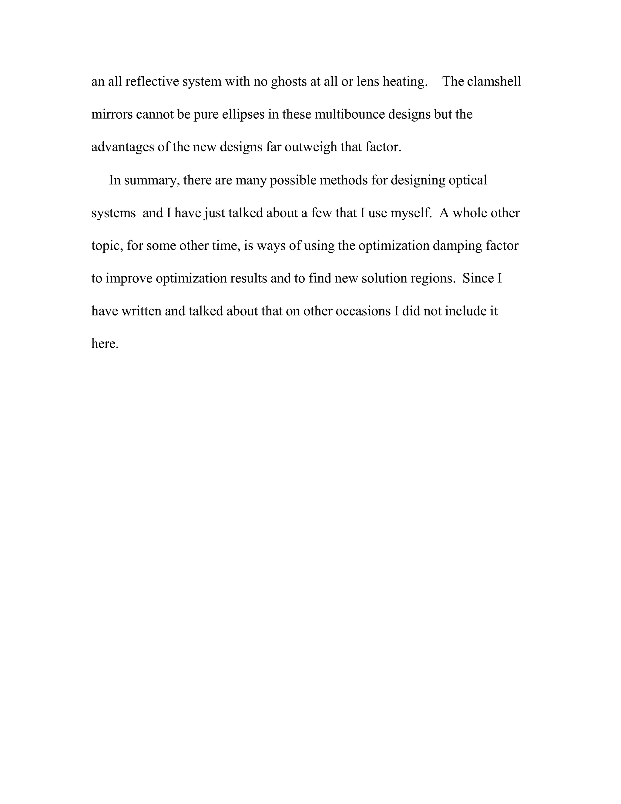 an all reflective system with no ghosts at all or lens heating. The clamshell
mirrors cannot be pure ellipses in these multibounce designs but the
advantages of the new designs far outweigh that factor.
In summary, there are many possible methods for designing optical
systems and I have just talked about a few that I use myself. A whole other
topic, for some other time, is ways of using the optimization damping factor
to improve optimization results and to find new solution regions. Since I
have written and talked about that on other occasions I did not include it
here.
 