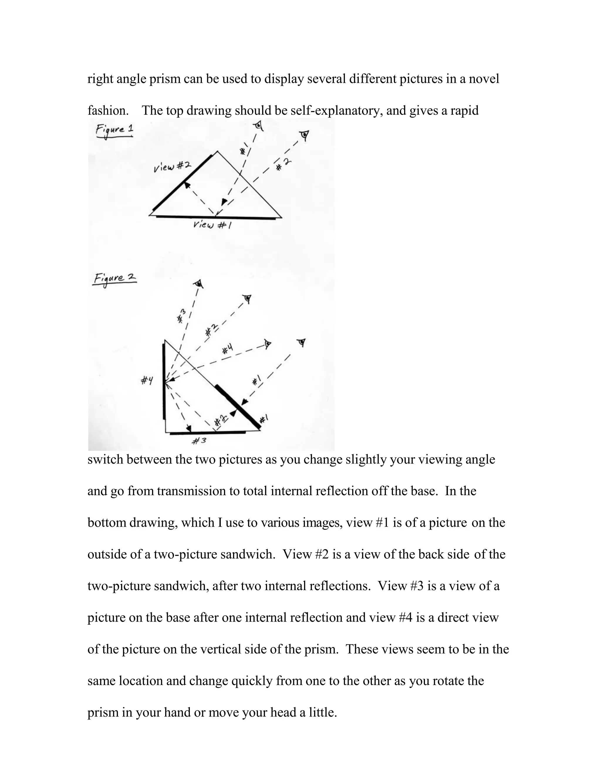 right angle prism can be used to display several different pictures in a novel
fashion. The top drawing should be self-explanatory, and gives a rapid
switch between the two pictures as you change slightly your viewing angle
and go from transmission to total internal reflection off the base. In the
bottom drawing, which I use to various images, view #1 is of a picture on the
outside of a two-picture sandwich. View #2 is a view of the back side of the
two-picture sandwich, after two internal reflections. View #3 is a view of a
picture on the base after one internal reflection and view #4 is a direct view
of the picture on the vertical side of the prism. These views seem to be in the
same location and change quickly from one to the other as you rotate the
prism in your hand or move your head a little.
 