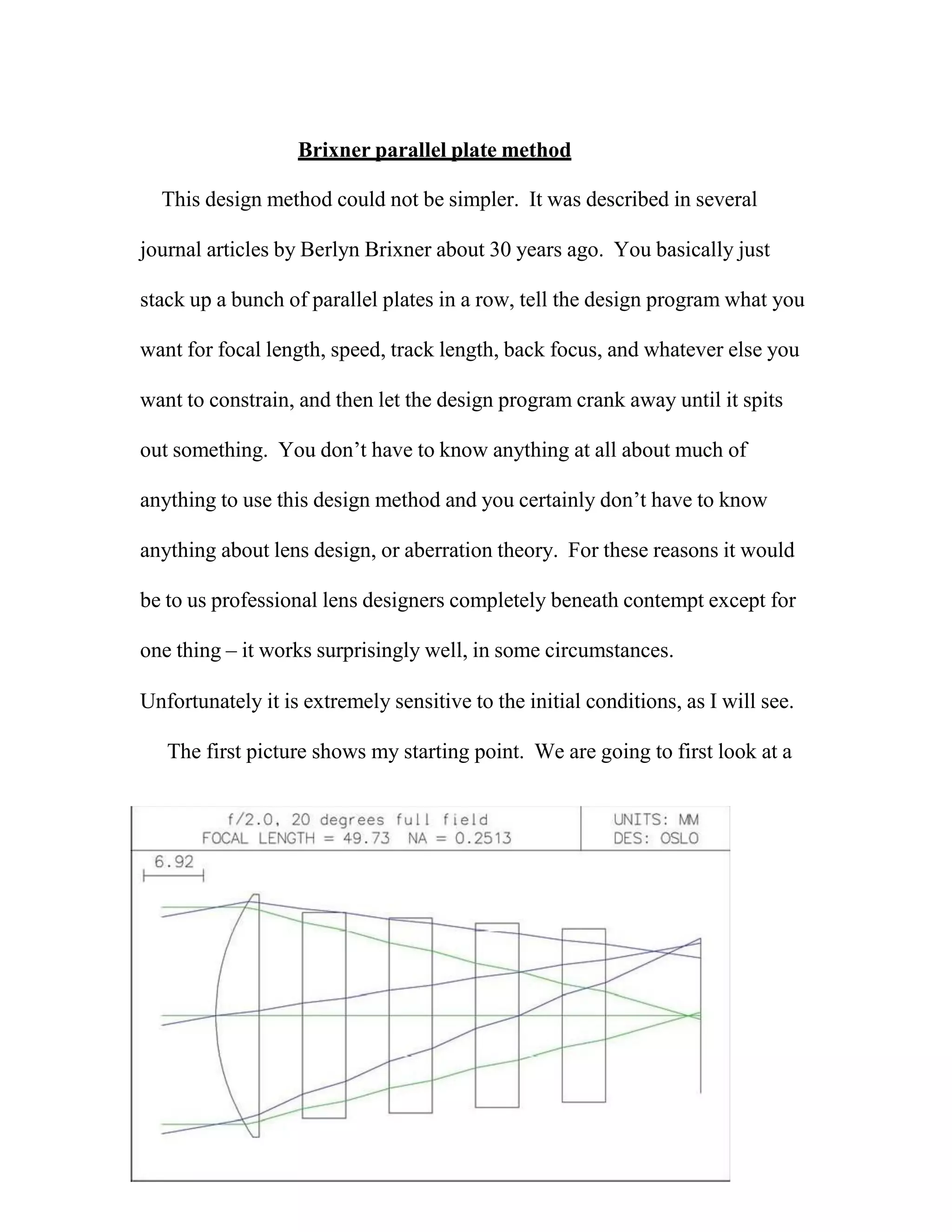 Brixner parallel plate method
This design method could not be simpler. It was described in several
journal articles by Berlyn Brixner about 30 years ago. You basically just
stack up a bunch of parallel plates in a row, tell the design program what you
want for focal length, speed, track length, back focus, and whatever else you
want to constrain, and then let the design program crank away until it spits
out something. You don’t have to know anything at all about much of
anything to use this design method and you certainly don’t have to know
anything about lens design, or aberration theory. For these reasons it would
be to us professional lens designers completely beneath contempt except for
one thing – it works surprisingly well, in some circumstances.
Unfortunately it is extremely sensitive to the initial conditions, as I will see.
The first picture shows my starting point. We are going to first look at a
 