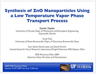 Synthesis of ZnO Nanoparticles Using
  a Low Temperature Vapor Phase
          Transport Process
                                        Curtis Taylor
             University of Florida, Dept. of Mechanical and Aerospace Engineering,
                                       Gainesville, Florida

                                          Tarek Trad
            University of Texas-Brownsville, Dept. of Chemistry, Brownsville, Texas

                         Kurt Eyink, David Look, and David Tomich
     United States Air Force Research Laboratory, Wright-Patterson AFB, Dayton, Ohio

                                 SPIE Photonics West 2009
                           Quantum Dots, Particles, and Nanoclusters


2009 SPIE Photonics West
January 24-29, 2009, San Jose, California
 