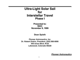 Ultra-Light Solar Sail 
1 
Pioneer Astronautics 
for 
Interstellar Travel 
Phase I 
Presented to: 
NIAC 
November 9, 1999 
Dean Spieth 
Pioneer Astronautics, Inc. 
Dr. Robert Zubrin, President, (303) 980-0890 
445 Union Blvd. #125 
Lakewood, Colorado 80228 
 
