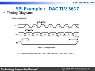SPI Example : DAC TLV 5617
 • Timing Diagram:




            © Texas Instruments SLAS234F – JULY 1999 – REVISED JULY 2002 ; page 6




Technology beyond the Dreams™                                     Copyright © 2006 Pantech Solutions Pvt
 