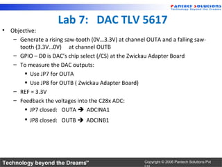 Lab 7: DAC TLV 5617
• Objective:
   – Generate a rising saw-tooth (0V…3.3V) at channel OUTA and a falling saw-
     tooth (3.3V…0V) at channel OUTB
   – GPIO – D0 is DAC’s chip select (/CS) at the Zwickau Adapter Board
   – To measure the DAC outputs:
       • Use JP7 for OUTA
       • Use JP8 for OUTB ( Zwickau Adapter Board)
   – REF = 3.3V
   – Feedback the voltages into the C28x ADC:
       • JP7 closed: OUTA  ADCINA1
       • JP8 closed: OUTB  ADCINB1




Technology beyond the Dreams™                        Copyright © 2006 Pantech Solutions Pvt
 