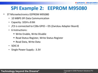 SPI Example 2: EEPROM M95080
 • ST Microelectronics EEPROM M95080
    – 10 MBPS SPI Data Communication
    – Capacity: 1024 x 8 Bit
    – /CS is connected to C28x GPIO – D5 (Zwickau Adapter Board)
    – 6 Instructions:
        • Write Enable, Write Disable
        • Read Status Register, Write Status Register
        • Read Data, Write Data
    – SOIC-8
    – Single Power Supply : 3.3V




Technology beyond the Dreams™                      Copyright © 2006 Pantech Solutions Pvt
 
