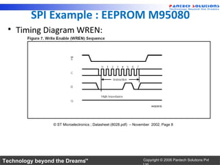 SPI Example : EEPROM M95080
 • Timing Diagram WREN:




                 © ST Microelectronics ; Datasheet (8028.pdf) – November 2002; Page 8




Technology beyond the Dreams™                                       Copyright © 2006 Pantech Solutions Pvt
 