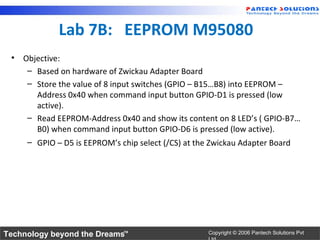 Lab 7B: EEPROM M95080
 • Objective:
    – Based on hardware of Zwickau Adapter Board
    – Store the value of 8 input switches (GPIO – B15…B8) into EEPROM –
      Address 0x40 when command input button GPIO-D1 is pressed (low
      active).
    – Read EEPROM-Address 0x40 and show its content on 8 LED’s ( GPIO-B7…
      B0) when command input button GPIO-D6 is pressed (low active).
    – GPIO – D5 is EEPROM’s chip select (/CS) at the Zwickau Adapter Board




Technology beyond the Dreams™                     Copyright © 2006 Pantech Solutions Pvt
 