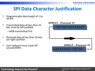 SPI Data Character Justification
 • Programmable data length of 1 to
   16 bits
                                        SPIDAT - Processor #1
 • Transmitted data of less than 16
   bits must be left justified              11001001XXXXXXXX
                                            11001001XXXXXXXX
    – MSB transmitted first

 • Received data of less than 16 bits
   are right justified

 • User software must mask-off                      SPIDAT - Processor #2
   unused MSB’s
                                           XXXXXXXX11001001
                                           XXXXXXXX11001001




Technology beyond the Dreams™                     Copyright © 2006 Pantech Solutions Pvt
 