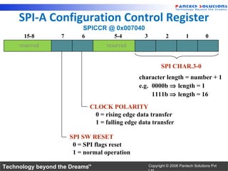 SPI-A Configuration Control Register
                           SPICCR @ 0x007040
      15-8         7       6            5-4        3            2          1          0
     reserved                        reserved


                                                              SPI CHAR.3-0
                                                 character length = number + 1
                                                 e.g. 0000b ⇒ length = 1
                                                      1111b ⇒ length = 16
                               CLOCK POLARITY
                                0 = rising edge data transfer
                                1 = falling edge data transfer

                       SPI SW RESET
                        0 = SPI flags reset
                        1 = normal operation

Technology beyond the Dreams™                          Copyright © 2006 Pantech Solutions Pvt
 
