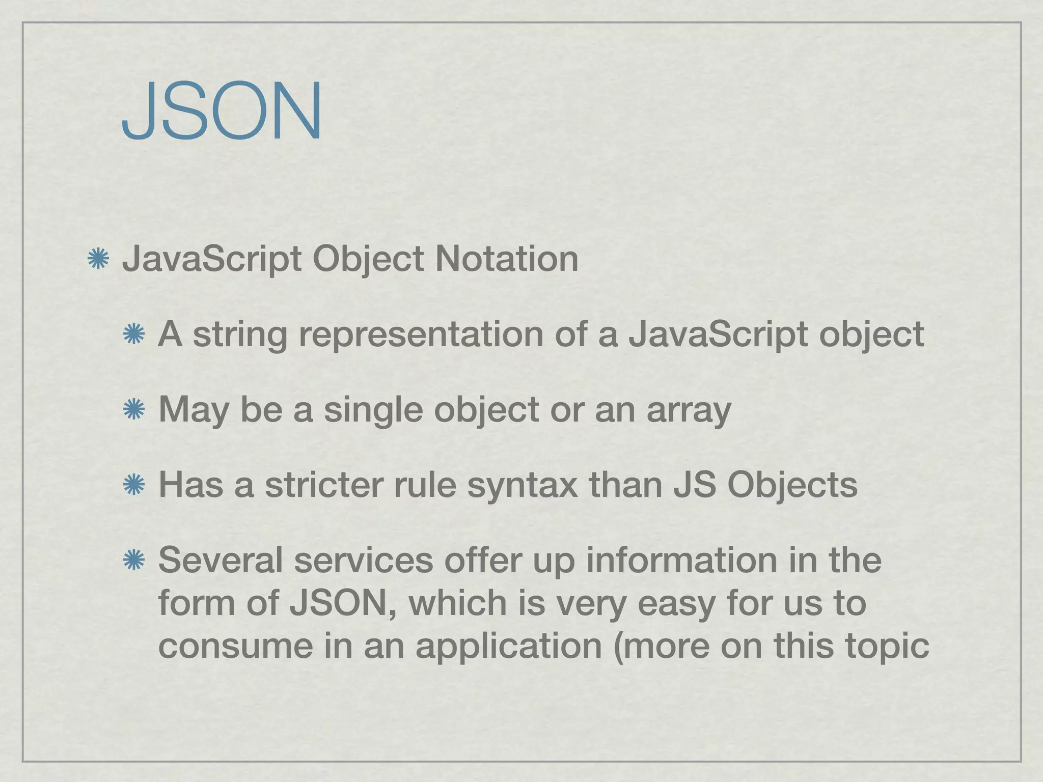 JSON
JavaScript Object Notation

  A string representation of a JavaScript object

  May be a single object or an array

  Has a stricter rule syntax than JS Objects

  Several services offer up information in the
  form of JSON, which is very easy for us to
  consume in an application (more on this topic
 
