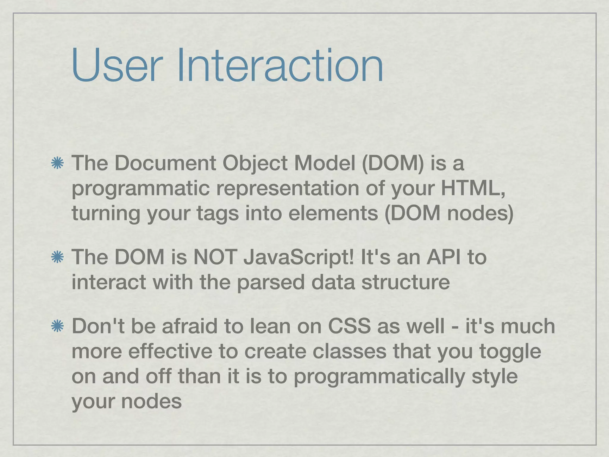 User Interaction
The Document Object Model (DOM) is a
programmatic representation of your HTML,
turning your tags into elements (DOM nodes)

The DOM is NOT JavaScript! It's an API to
interact with the parsed data structure

Don't be afraid to lean on CSS as well - it's much
more effective to create classes that you toggle
on and off than it is to programmatically style
your nodes
 
