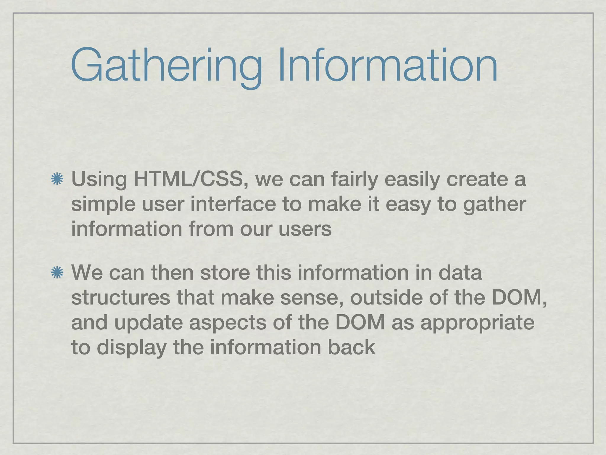 Gathering Information

Using HTML/CSS, we can fairly easily create a
simple user interface to make it easy to gather
information from our users

We can then store this information in data
structures that make sense, outside of the DOM,
and update aspects of the DOM as appropriate
to display the information back
 