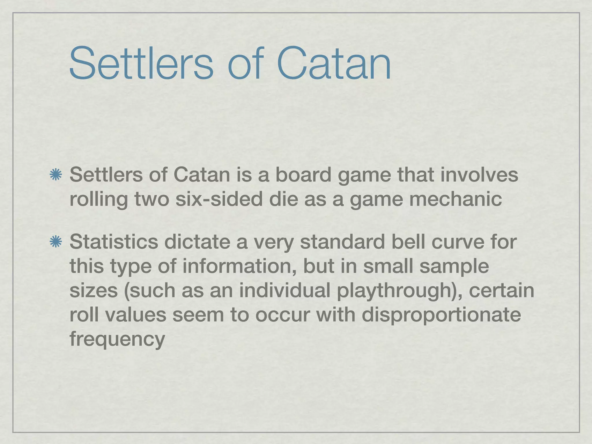 Settlers of Catan

Settlers of Catan is a board game that involves
rolling two six-sided die as a game mechanic

Statistics dictate a very standard bell curve for
this type of information, but in small sample
sizes (such as an individual playthrough), certain
roll values seem to occur with disproportionate
frequency
 