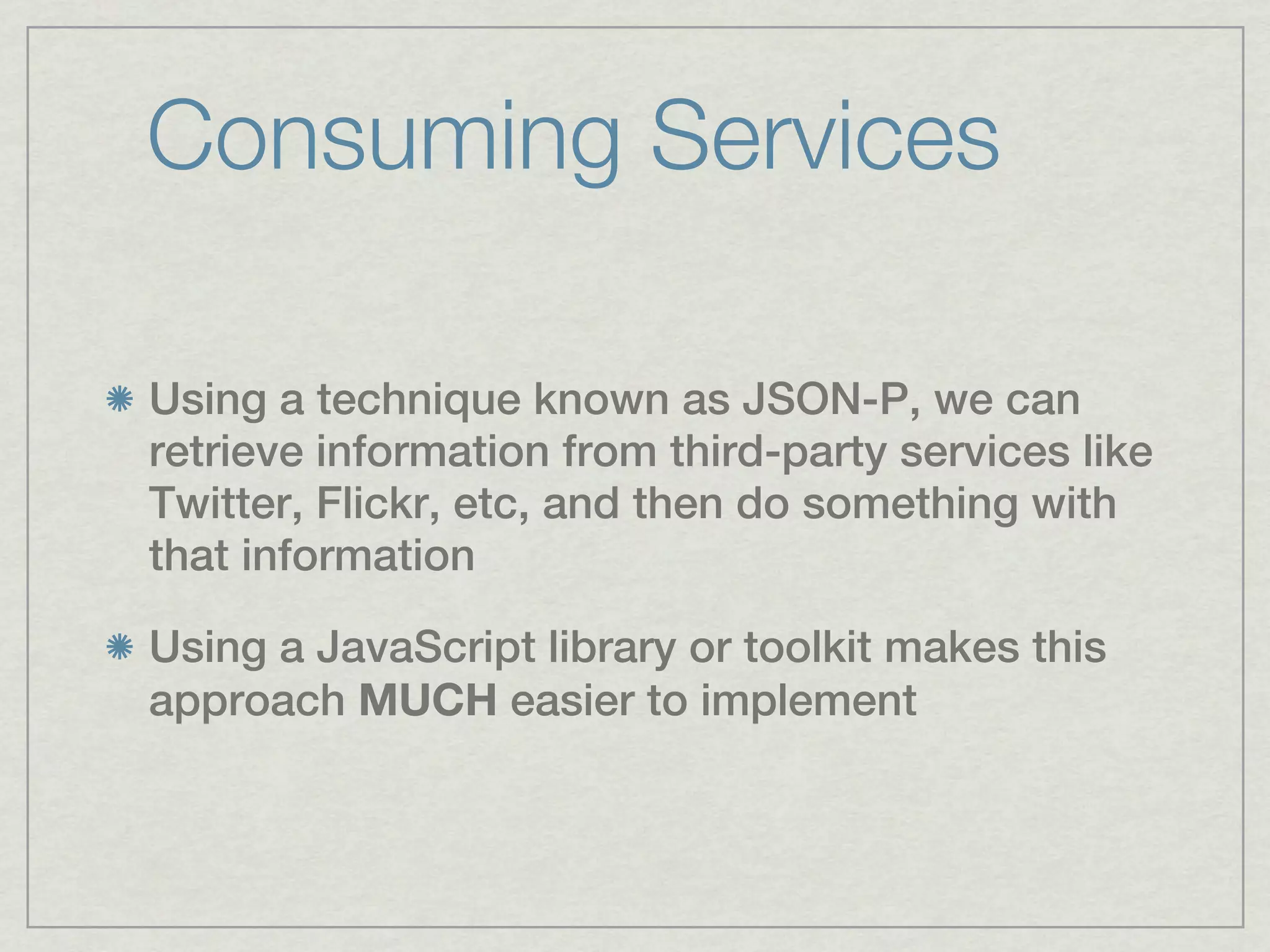 Consuming Services

Using a technique known as JSON-P, we can
retrieve information from third-party services like
Twitter, Flickr, etc, and then do something with
that information

Using a JavaScript library or toolkit makes this
approach MUCH easier to implement
 