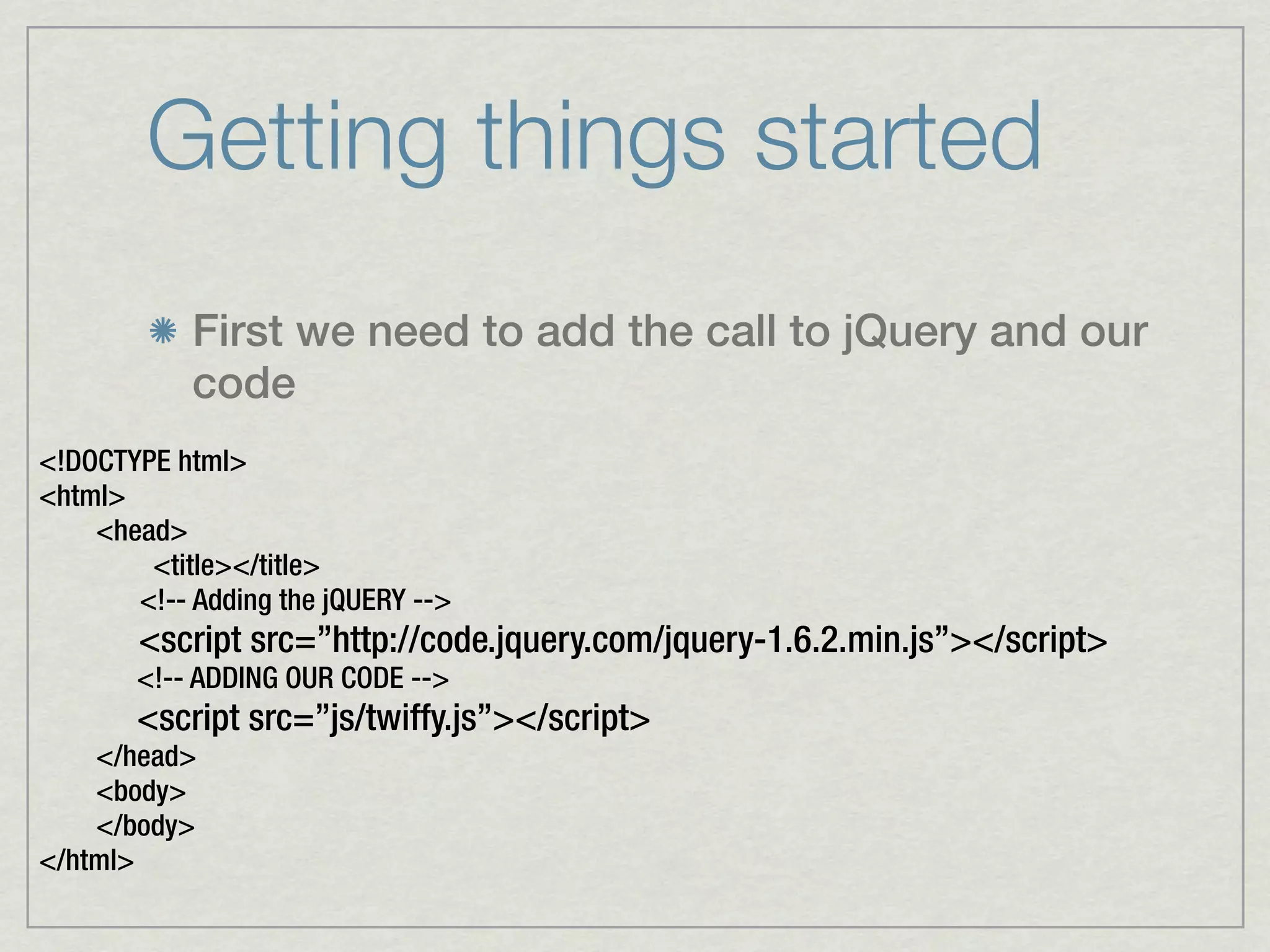 Getting things started
            First we need to add the call to jQuery and our
            code
<!DOCTYPE html>
<html>
    <head>
        <title></title>
       <!-- Adding the jQUERY -->
       <script src=”http://code.jquery.com/jquery-1.6.2.min.js”></script>
       <!-- ADDING OUR CODE -->
       <script src=”js/twiffy.js”></script>
    </head>
    <body>
    </body>
</html>
 