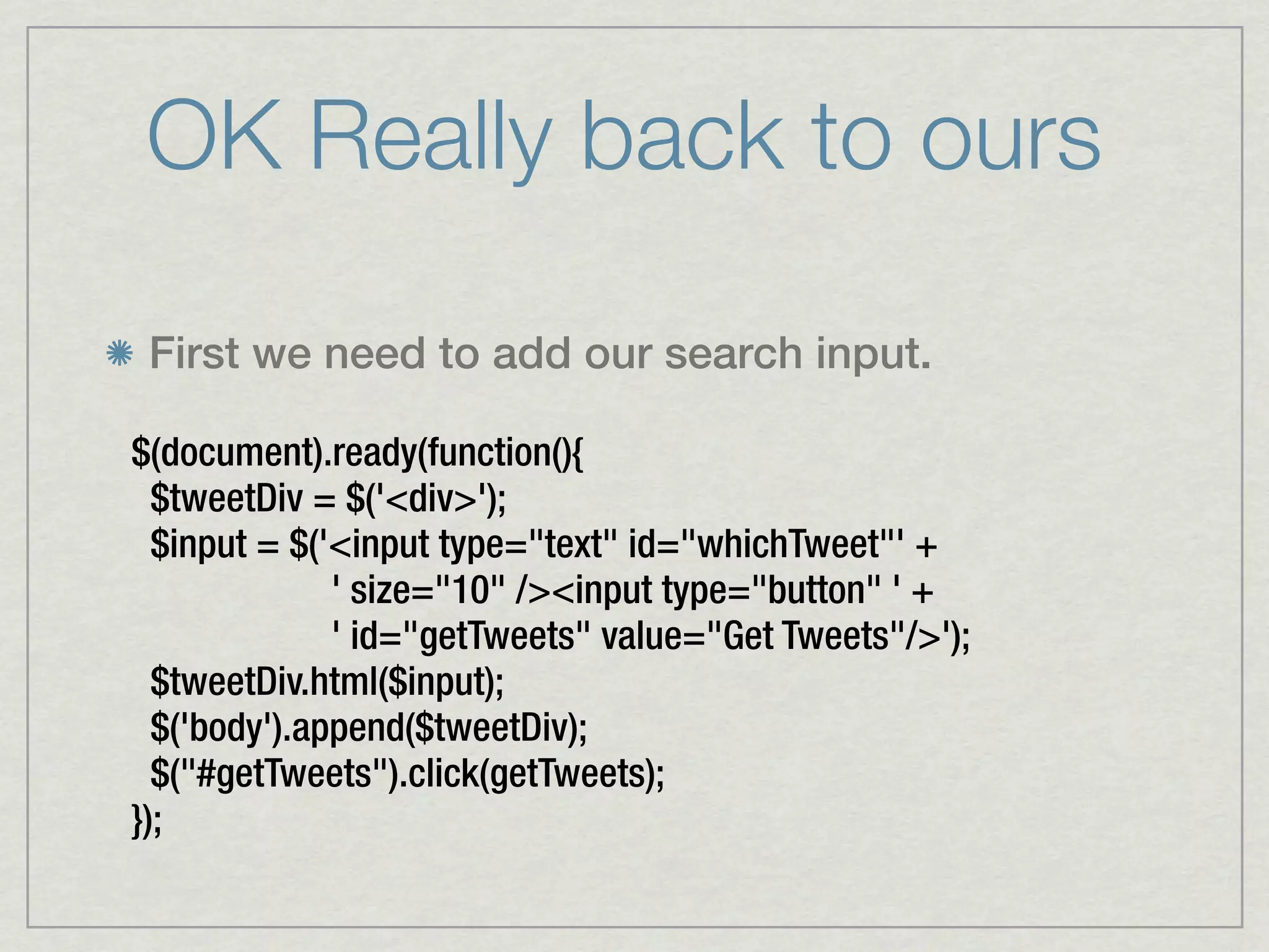 OK Really back to ours

 First we need to add our search input.

$(document).ready(function(){
  $tweetDiv = $('<div>');
  $input = $('<input type="text" id="whichTweet"' +
              ' size="10" /><input type="button" ' +
              ' id="getTweets" value="Get Tweets"/>');
  $tweetDiv.html($input);
  $('body').append($tweetDiv);
  $("#getTweets").click(getTweets);
});
 