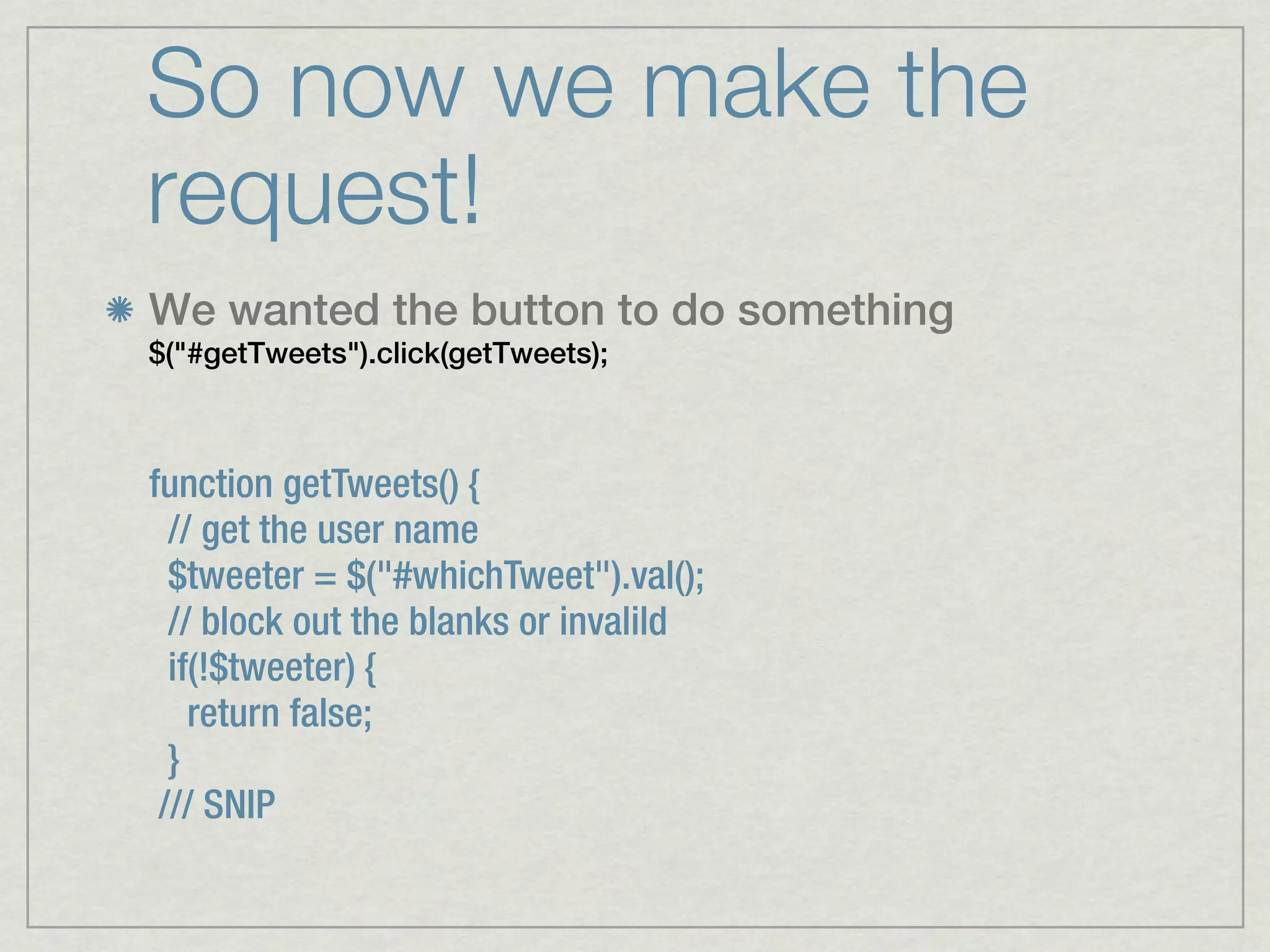 So now we make the
request!
We wanted the button to do something
$("#getTweets").click(getTweets);



function getTweets() {
  // get the user name
  $tweeter = $("#whichTweet").val();
  // block out the blanks or invalild
  if(!$tweeter) {
    return false;
  }
 /// SNIP
 