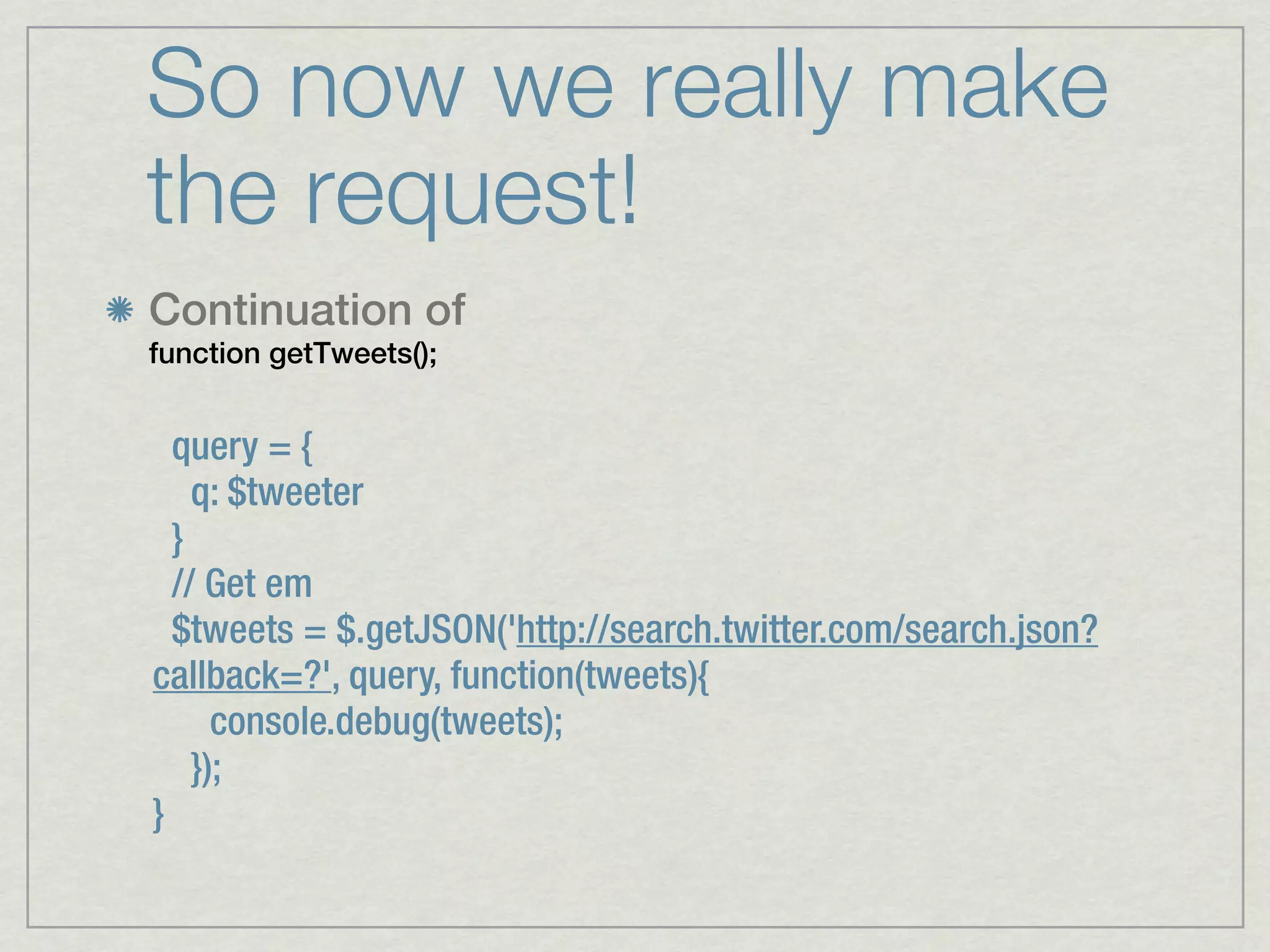 So now we really make
the request!
Continuation of
function getTweets();


  query = {
    q: $tweeter
  }
  // Get em
  $tweets = $.getJSON('http://search.twitter.com/search.json?
callback=?', query, function(tweets){
      console.debug(tweets);
    });
}
 