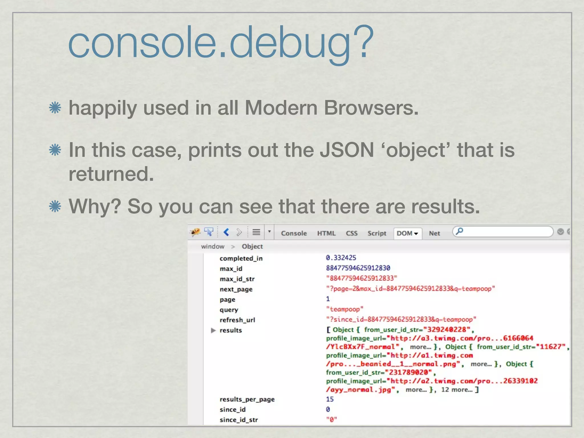 console.debug?
happily used in all Modern Browsers.

In this case, prints out the JSON ‘object’ that is
returned.
Why? So you can see that there are results.
 