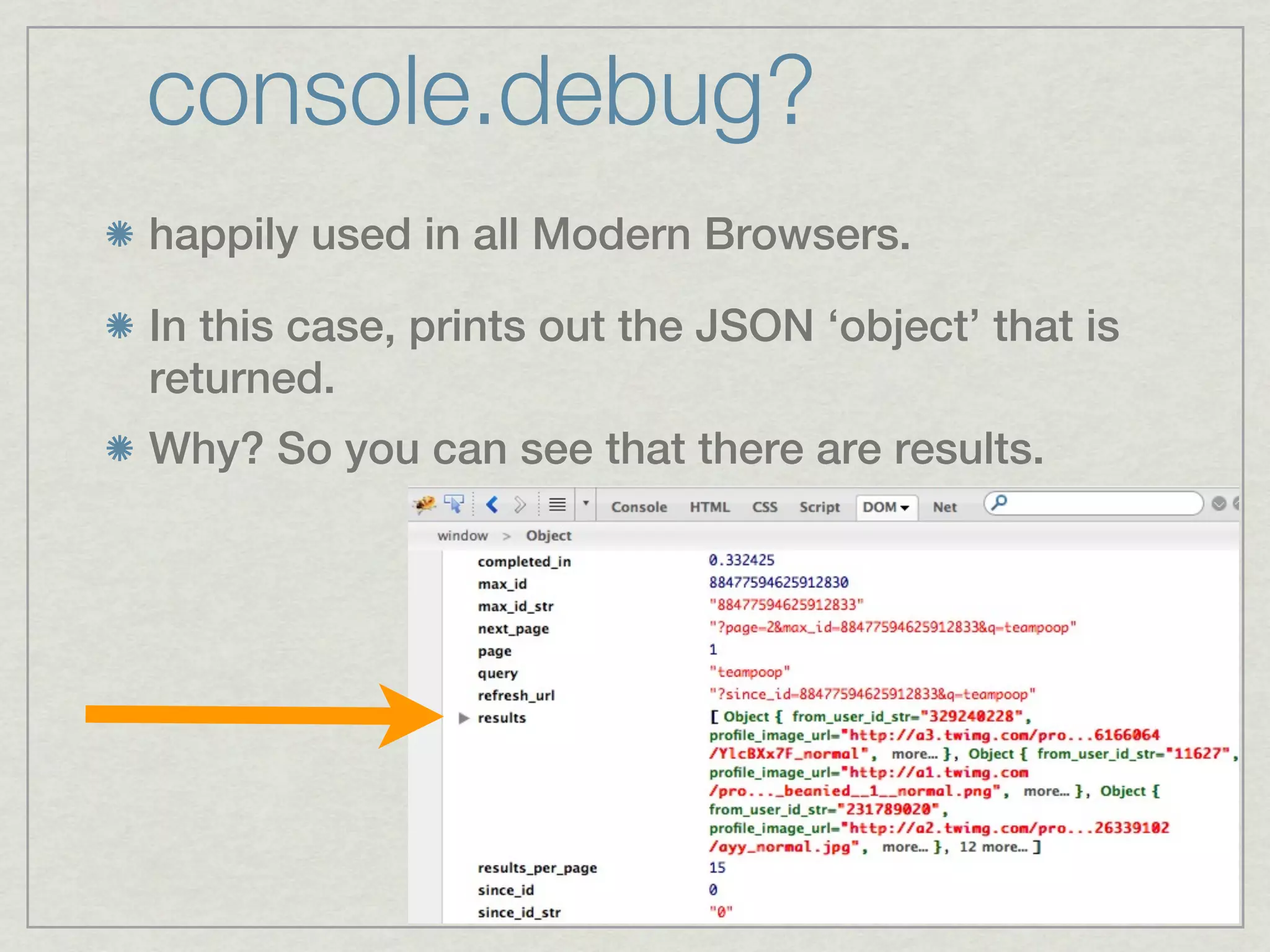 console.debug?
happily used in all Modern Browsers.

In this case, prints out the JSON ‘object’ that is
returned.
Why? So you can see that there are results.
 