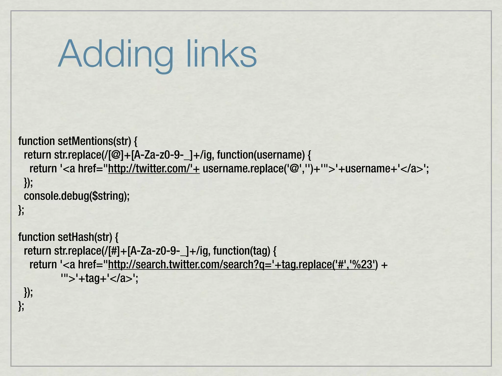Adding links

function setMentions(str) {
  return str.replace(/[@]+[A-Za-z0-9-_]+/ig, function(username) {
    return '<a href="http://twitter.com/'+ username.replace('@','')+'">'+username+'</a>';
  });
  console.debug($string);
};

function setHash(str) {
  return str.replace(/[#]+[A-Za-z0-9-_]+/ig, function(tag) {
    return '<a href="http://search.twitter.com/search?q='+tag.replace('#','%23') +
           '">'+tag+'</a>';
  });
};
 