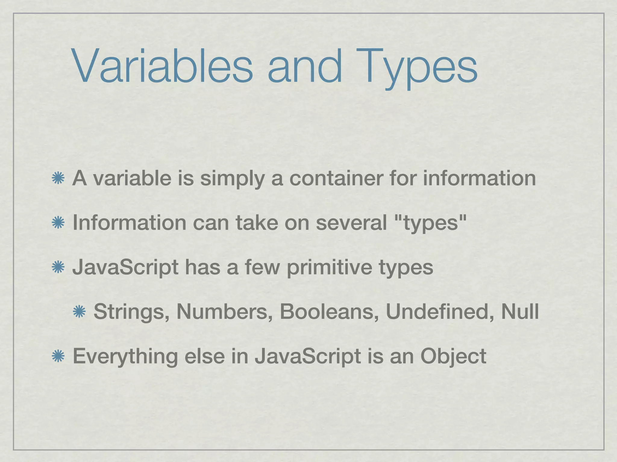 Variables and Types

A variable is simply a container for information

Information can take on several "types"

JavaScript has a few primitive types

  Strings, Numbers, Booleans, Undefined, Null

Everything else in JavaScript is an Object
 