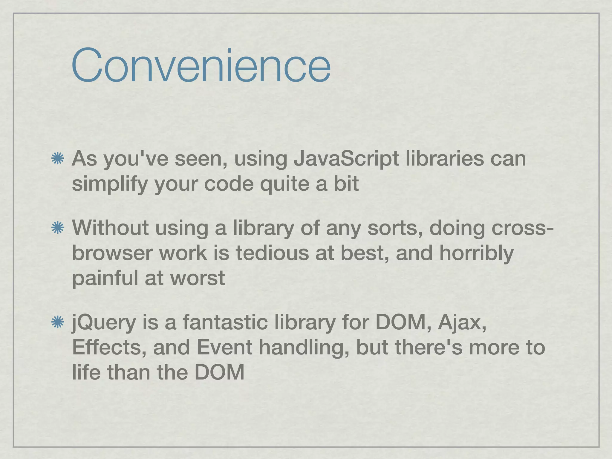 Convenience
As you've seen, using JavaScript libraries can
simplify your code quite a bit

Without using a library of any sorts, doing cross-
browser work is tedious at best, and horribly
painful at worst

jQuery is a fantastic library for DOM, Ajax,
Effects, and Event handling, but there's more to
life than the DOM
 