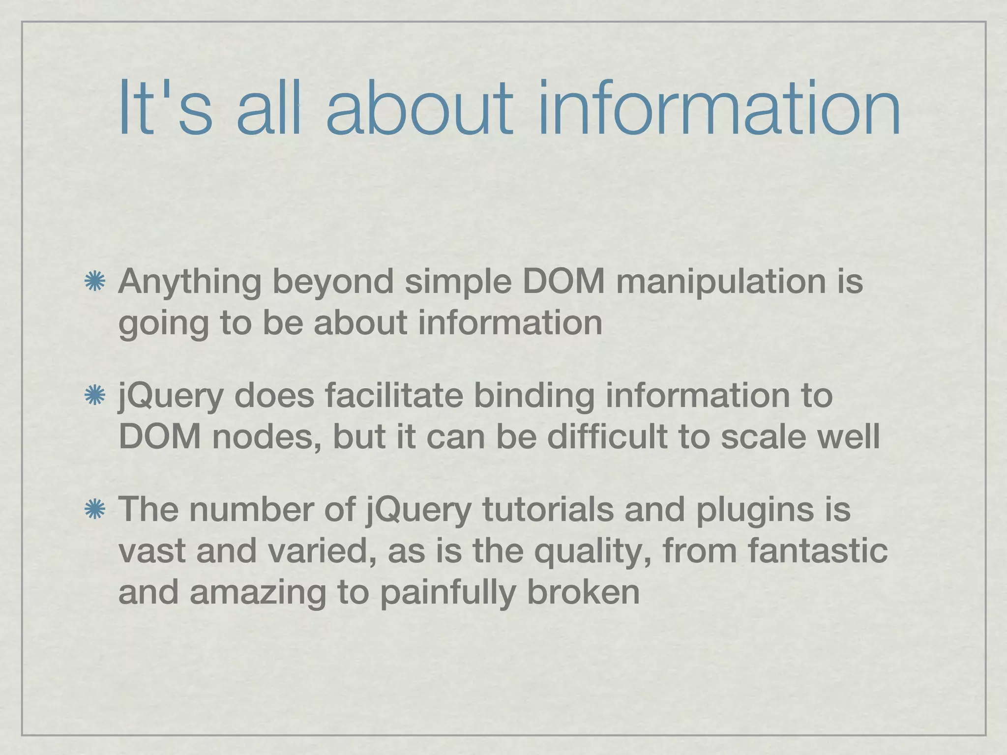 It's all about information

Anything beyond simple DOM manipulation is
going to be about information

jQuery does facilitate binding information to
DOM nodes, but it can be difficult to scale well

The number of jQuery tutorials and plugins is
vast and varied, as is the quality, from fantastic
and amazing to painfully broken
 