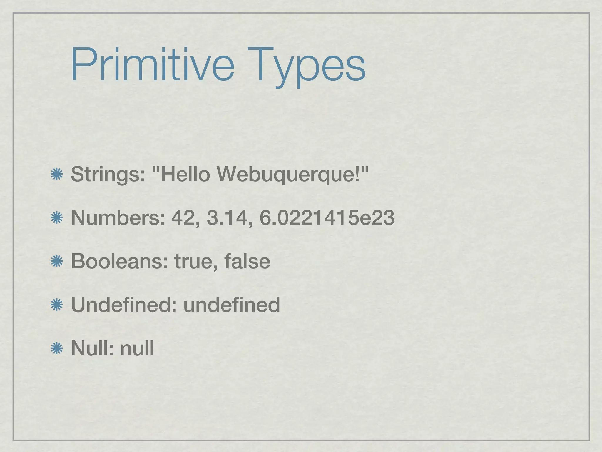 Primitive Types

Strings: "Hello Webuquerque!"

Numbers: 42, 3.14, 6.0221415e23

Booleans: true, false

Undefined: undefined

Null: null
 