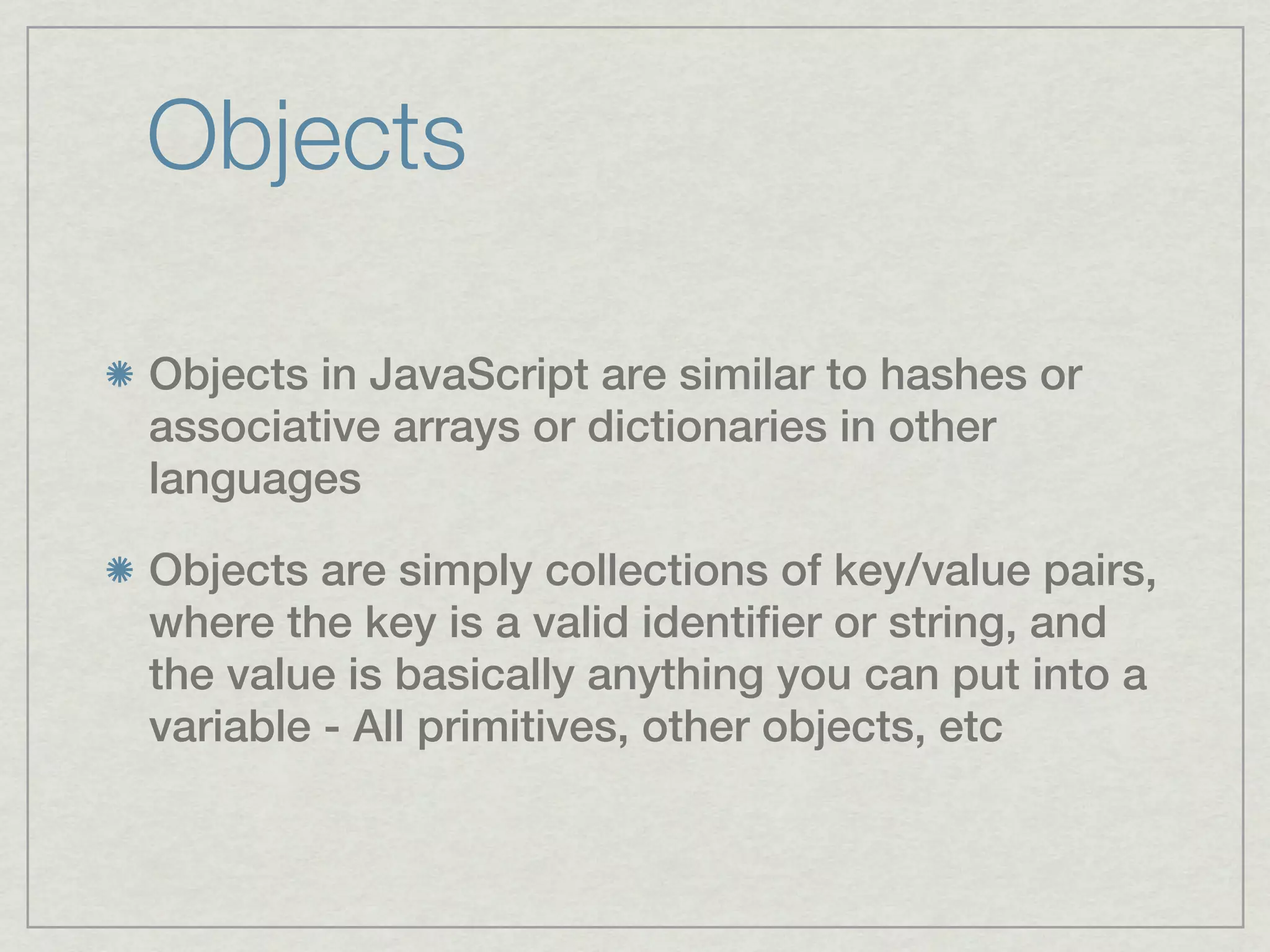 Objects

Objects in JavaScript are similar to hashes or
associative arrays or dictionaries in other
languages

Objects are simply collections of key/value pairs,
where the key is a valid identifier or string, and
the value is basically anything you can put into a
variable - All primitives, other objects, etc
 