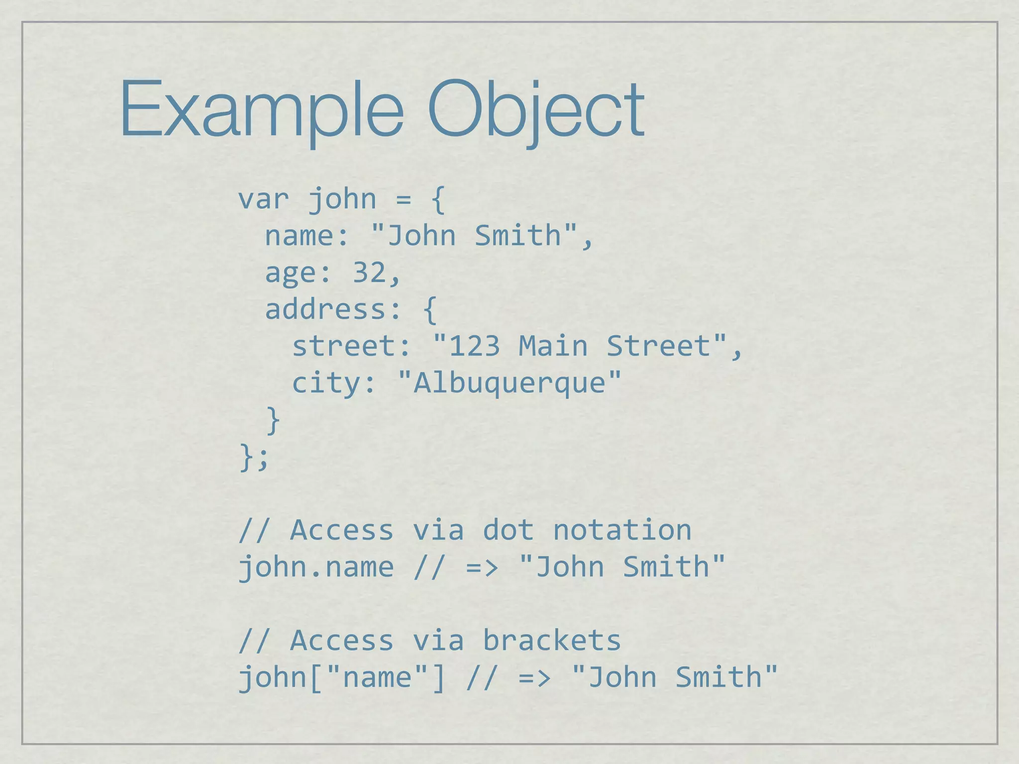 Example Object
   var john = {
     name: "John Smith",
     age: 32,
     address: {
       street: "123 Main Street",
       city: "Albuquerque"
     }
   };

   // Access via dot notation
   john.name // => "John Smith"

   // Access via brackets
   john["name"] // => "John Smith"
 