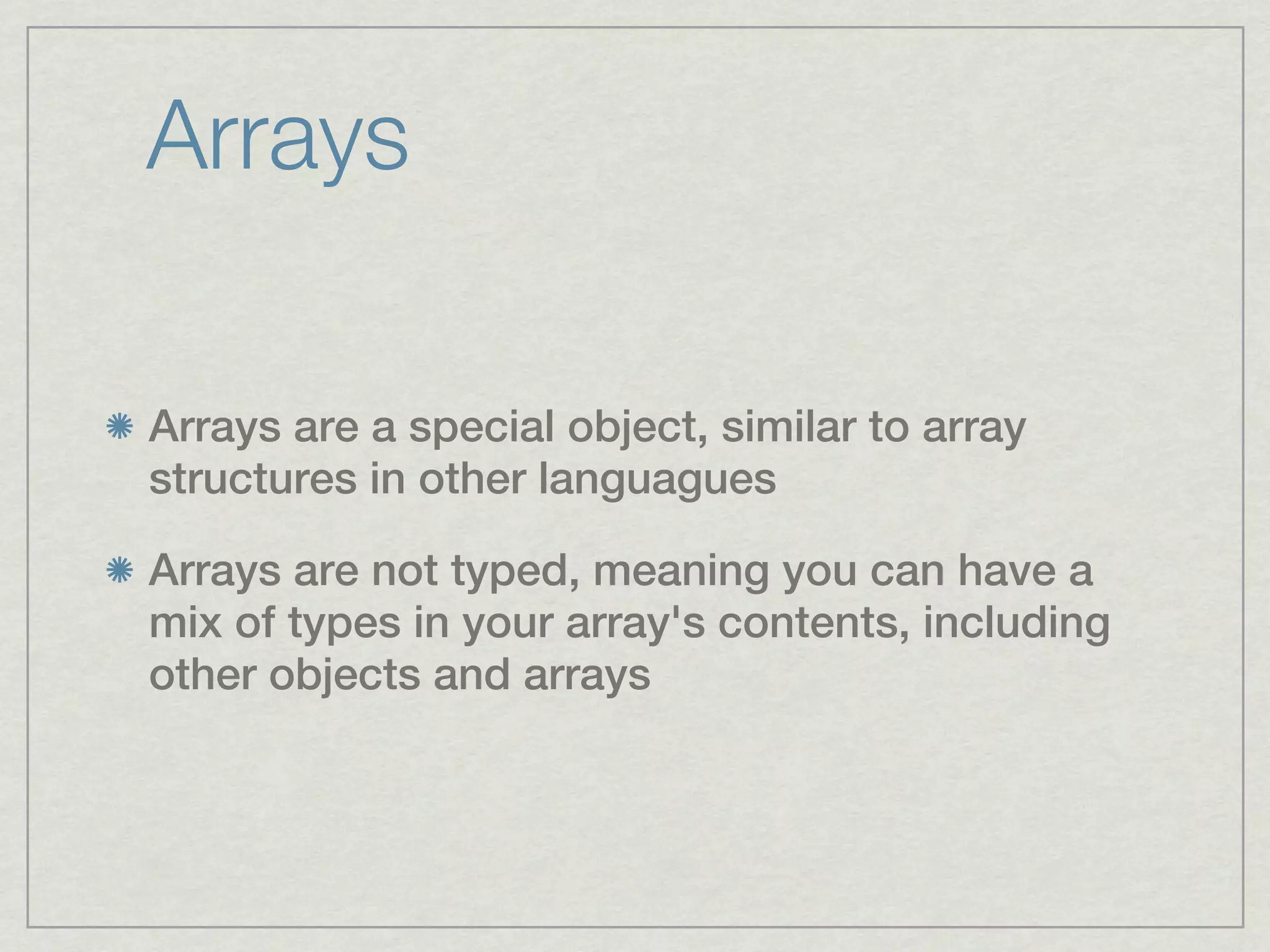 Arrays

Arrays are a special object, similar to array
structures in other languagues

Arrays are not typed, meaning you can have a
mix of types in your array's contents, including
other objects and arrays
 
