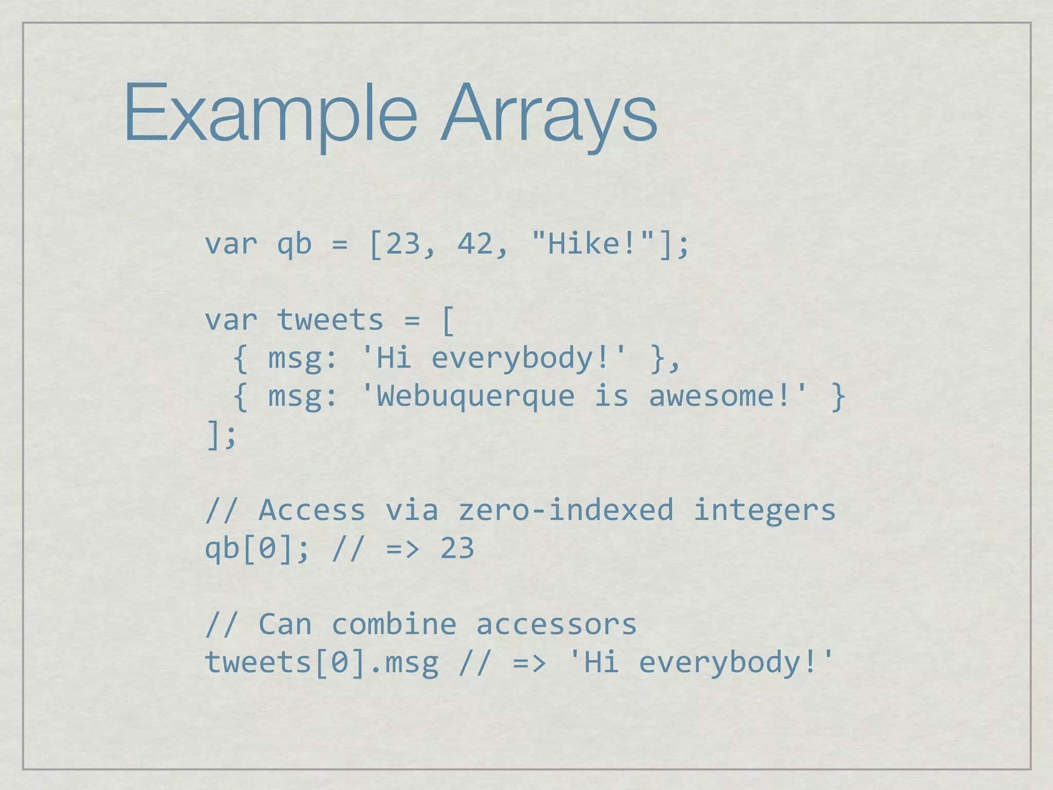 Example Arrays
  var qb = [23, 42, "Hike!"];

  var tweets = [
    { msg: 'Hi everybody!' },
    { msg: 'Webuquerque is awesome!' }
  ];

  // Access via zero‐indexed integers
  qb[0]; // => 23

  // Can combine accessors
  tweets[0].msg // => 'Hi everybody!'
 