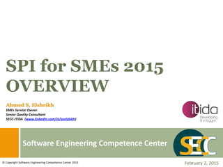 Software Engineering Competence Center
SPI for SMEs 2015
OVERVIEW
February 2, 2015© Copyright Software Engineering Competence Center 2015
Ahmed S. Elsheikh
SMEs Service Owner
Senior Quality Consultant
SECC-ITIDA (www.linkedin.com/in/aselshikh)
 