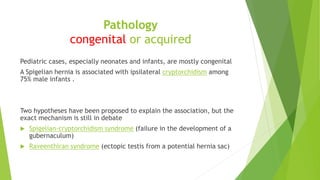 Pathology
congenital or acquired
Pediatric cases, especially neonates and infants, are mostly congenital
A Spigelian hernia is associated with ipsilateral cryptorchidism among
75% male infants .
Two hypotheses have been proposed to explain the association, but the
exact mechanism is still in debate
 Spigelian-cryptorchidism syndrome (failure in the development of a
gubernaculum)
 Raveenthiran syndrome (ectopic testis from a potential hernia sac)
 
