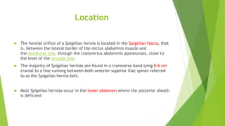 Location
 The hernial orifice of a Spigelian hernia is located in the Spigelian fascia, that
is, between the lateral border of the rectus abdominis muscle and
the semilunar line, through the transversus abdominis aponeurosis, close to
the level of the arcuate line.
 The majority of Spigelian hernias are found in a transverse band lying 0-6 cm
cranial to a line running between both anterior superior iliac spines referred
to as the Spigelian hernia belt.
 Most Spigelian hernias occur in the lower abdomen where the posterior sheath
is deficient
 