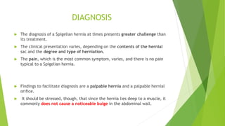 DIAGNOSIS
 The diagnosis of a Spigelian hernia at times presents greater challenge than
its treatment.
 The clinical presentation varies, depending on the contents of the hernial
sac and the degree and type of herniation.
 The pain, which is the most common symptom, varies, and there is no pain
typical to a Spigelian hernia.
 Findings to facilitate diagnosis are a palpable hernia and a palpable hernial
orifice.
 It should be stressed, though, that since the hernia lies deep to a muscle, it
commonly does not cause a noticeable bulge in the abdominal wall.
 