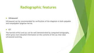 Radiographic features
 Ultrasound
Ultrasound can be recommended for verification of the diagnosis in both palpable
and nonpalpable Spigelian hernia.
 CT
The hernial orifice and sac can be well demonstrated by computed tomography,
which gives more detailed information on the contents of the sac than does
ultrasound scanning.
 