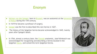 Enonym
 Adriaan van den Spiegel, born in Brussels, was an anatomist at the University
of Padua during the 17th century.
 In 1619 he became a professor of surgery.
 Spiegel was the first to described this rare hernia in 1627.
 The history of the Spigelian hernia became acknowledged in 1645, twenty
years after Spiegel's death.
 In 1764, almost a century later, the Flemish anatomist, Josef Klinkosch was
acknowledged for recognizing and describing a hernia located in the
Spigelian fascia, and coined the term Spigelian hernia.
 