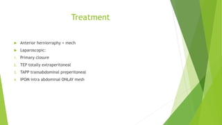 Treatment
 Anterior herniorraphy + mech
 Laparoscopic:
1. Primary closure
2. TEP totally extraperitoneal
3. TAPP transabdominal preperitoneal
4. IPOM intra abdominal ONLAY mesh
 
