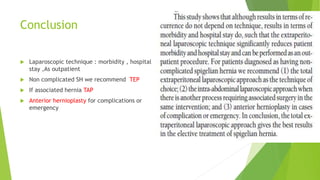 Conclusion
 Laparoscopic technique : morbidity , hospital
stay ,As outpatient
 Non complicated SH we recommend TEP
 If associated hernia TAP
 Anterior hernioplasty for complications or
emergency
 