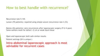 How to best handle with recurrence?
Recurrence rate 5-14%
Larson (70 patients): repaired using simple suture (recurrence rate 4.3%)
Bames (26 patients): zero recurrences after laparoscopic surgery (F/U 4 year)
Some authors mesh for defect >2 cm or weak local tissue
Open and laparoscopic both safe similar results
Patient settings (SH is unique )
Intra abdominal laparoscopic approach is most
advisable for recurrent cases
 