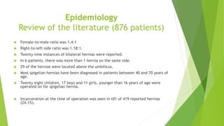 Epidemiology
Review of the literature (876 patients)
 Female-to-male ratio was 1.4:1
 Right-to-left-side ratio was 1.18:1.
 Twenty-nine instances of bilateral hernias were reported.
 In 6 patients, there was more than 1 hernia on the same side.
 29 of the hernias were located above the umbilicus.
 Most spigelian hernias have been diagnosed in patients between 40 and 70 years of
age.
 Twenty eight children, 17 boys and 11 girls, younger than 16 years of age were
operated on for spigelian hernia.
 Incarceration at the time of operation was seen in t01 of 419 reported hernias
(24.1%).
 