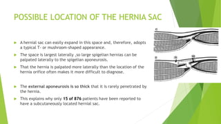 POSSIBLE LOCATION OF THE HERNIA SAC
 A hernial sac can easily expand in this space and, therefore, adopts
a typical T- or mushroom-shaped appearance.
 The space is largest laterally ,so large spigelian hernias can be
palpated laterally to the spigelian aponeurosis.
 That the hernia is palpated more laterally than the location of the
hernia orifice often makes it more difficult to diagnose.
 The external aponeurosis is so thick that it is rarely penetrated by
the hernia.
 This explains why only 15 of 876 patients have been reported to
have a subcutaneously located hernial sac.
 