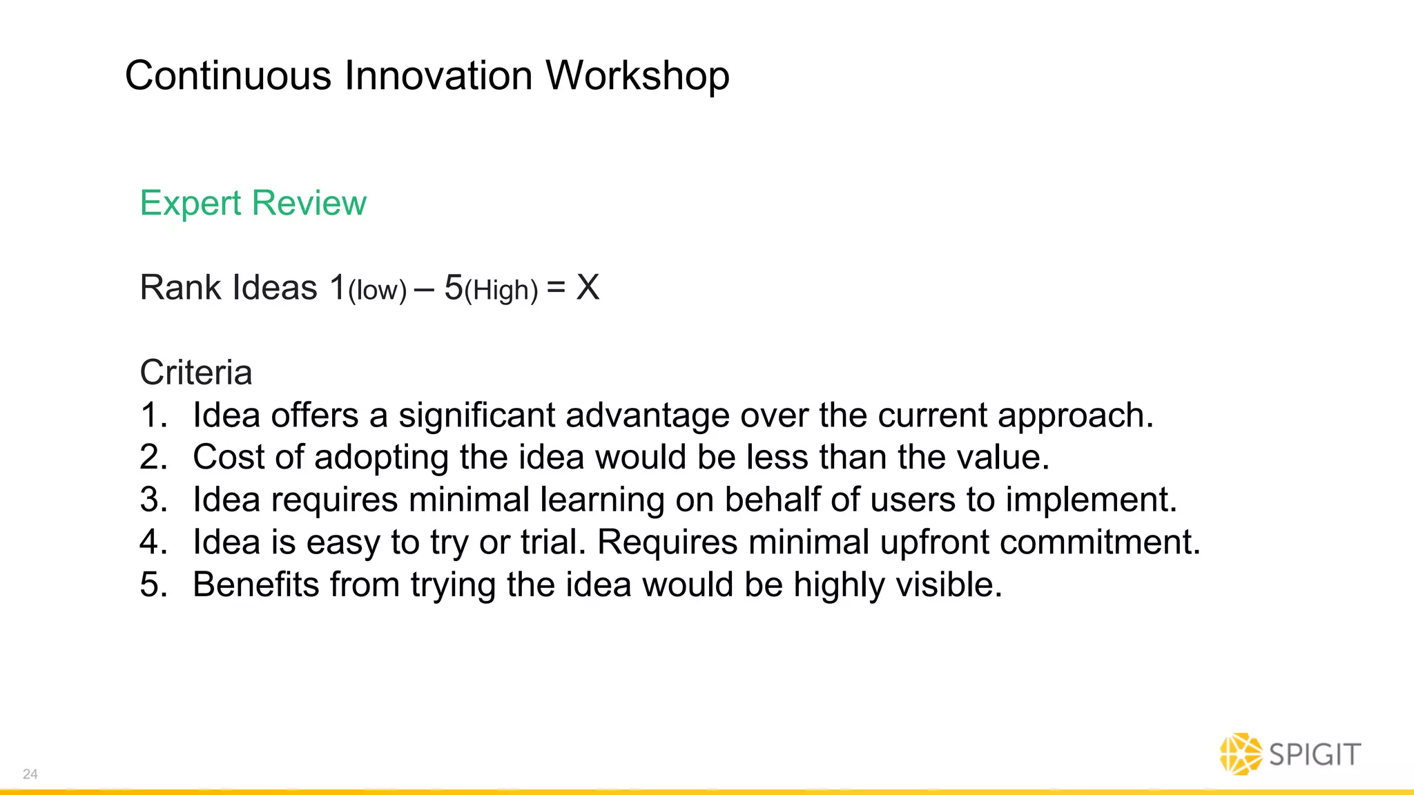 Continuous Innovation Workshop
Expert Review
Rank Ideas 1(low) – 5(High) = X
Criteria
1. Idea offers a significant advantage over the current approach.
2. Cost of adopting the idea would be less than the value.
3. Idea requires minimal learning on behalf of users to implement.
4. Idea is easy to try or trial. Requires minimal upfront commitment.
5. Benefits from trying the idea would be highly visible.
24
 