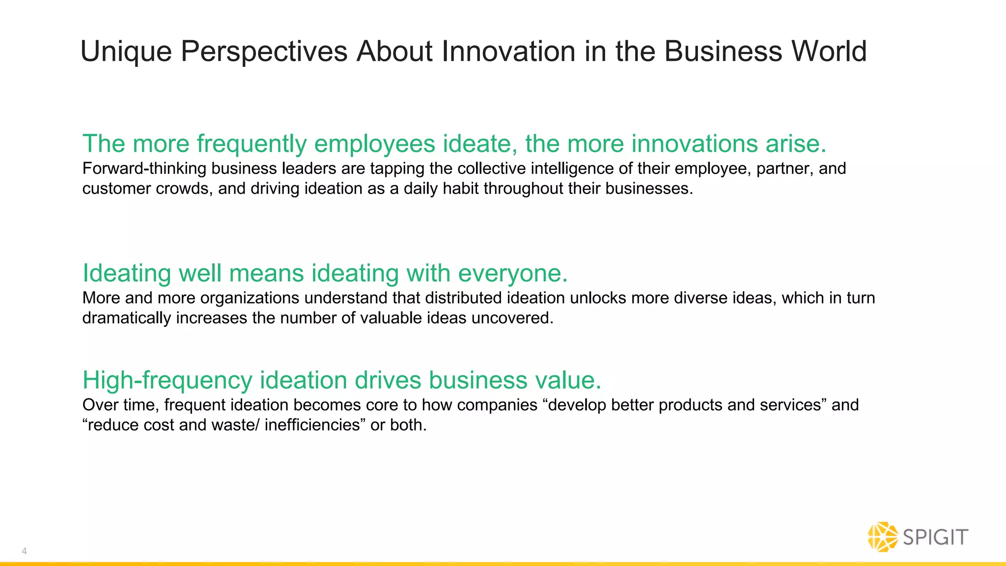 Unique Perspectives About Innovation in the Business World
The more frequently employees ideate, the more innovations arise.
Forward-thinking business leaders are tapping the collective intelligence of their employee, partner, and
customer crowds, and driving ideation as a daily habit throughout their businesses.
4
Ideating well means ideating with everyone.
More and more organizations understand that distributed ideation unlocks more diverse ideas, which in turn
dramatically increases the number of valuable ideas uncovered.
High-frequency ideation drives business value.
Over time, frequent ideation becomes core to how companies “develop better products and services” and
“reduce cost and waste/ inefficiencies” or both.
 