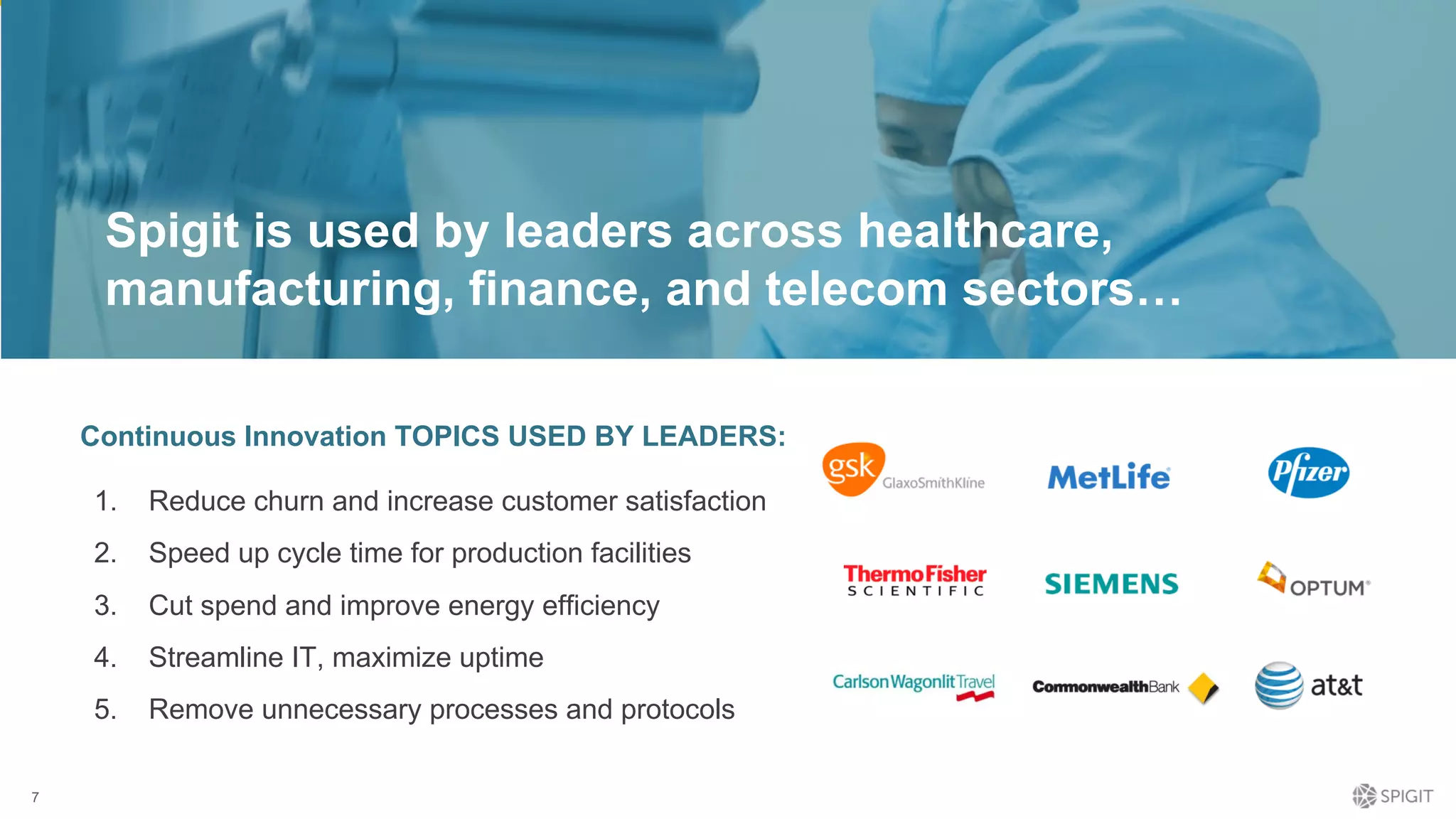 7
1. Reduce churn and increase customer satisfaction
2. Speed up cycle time for production facilities
3. Cut spend and improve energy efficiency
4. Streamline IT, maximize uptime
5. Remove unnecessary processes and protocols
Continuous Innovation TOPICS USED BY LEADERS:
Spigit is used by leaders across healthcare,
manufacturing, finance, and telecom sectors…
 