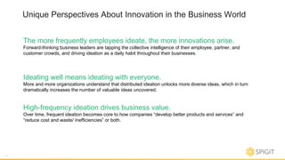 Unique Perspectives About Innovation in the Business World
The more frequently employees ideate, the more innovations arise.
Forward-thinking business leaders are tapping the collective intelligence of their employee, partner, and
customer crowds, and driving ideation as a daily habit throughout their businesses.
4
Ideating well means ideating with everyone.
More and more organizations understand that distributed ideation unlocks more diverse ideas, which in turn
dramatically increases the number of valuable ideas uncovered.
High-frequency ideation drives business value.
Over time, frequent ideation becomes core to how companies “develop better products and services” and
“reduce cost and waste/ inefficiencies” or both.
 