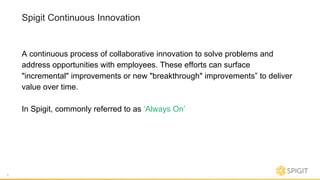 Spigit Continuous Innovation
A continuous process of collaborative innovation to solve problems and
address opportunities with employees. These efforts can surface
"incremental" improvements or new "breakthrough" improvements” to deliver
value over time.
In Spigit, commonly referred to as ‘Always On’
7
 