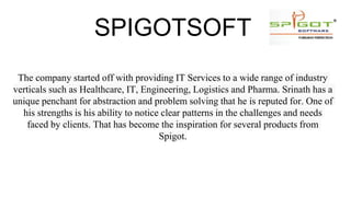 SPIGOTSOFT
The company started off with providing IT Services to a wide range of industry
verticals such as Healthcare, IT, Engineering, Logistics and Pharma. Srinath has a
unique penchant for abstraction and problem solving that he is reputed for. One of
his strengths is his ability to notice clear patterns in the challenges and needs
faced by clients. That has become the inspiration for several products from
Spigot.
 