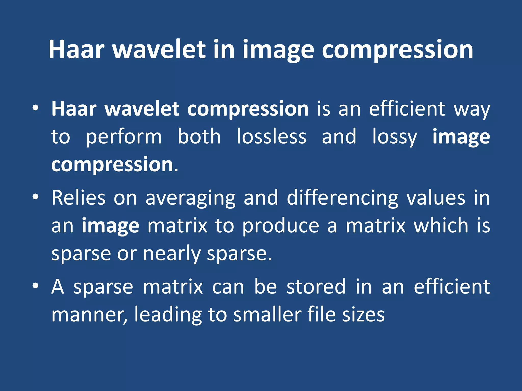 Haar wavelet in image compression
• Haar wavelet compression is an efficient way
to perform both lossless and lossy image
compression.
• Relies on averaging and differencing values in
an image matrix to produce a matrix which is
sparse or nearly sparse.
• A sparse matrix can be stored in an efficient
manner, leading to smaller file sizes
 